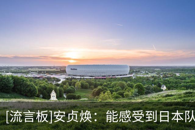 [流言板]安贞焕：能感受到日本队场上的傲气，他们的进步因不断留洋